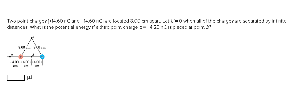 Two point charges (+14.60 nC and -14.60 nC) are located 8.00 cm apart. Let U=0 when all of the charges are separated by infinite
distances. What is the potential energy if a third point charge g=-4.20 nC is placed at point b?
_a
8.00 cm 8.00 cm
-4.00-4.00-4.00-
cm
cm
cm
