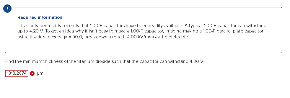 Required information
It has only been fairly recently that 1.00-F capacitors have been readily available. A typical 1.00-F capacitor can withstand
up to 4.20 V. To get idea why it isn't easy to make a 1.00-F capacitor, imagine making a 1.00-F parallel plate capacitor
using titanium dioxide (K = 90.0, breakdown strength 4.00 kV/mm) as the dielectric.
Find the minimum thickness of the titanium dioxide such that the capacitor can withstand 4.20 V.
1318.2674 um