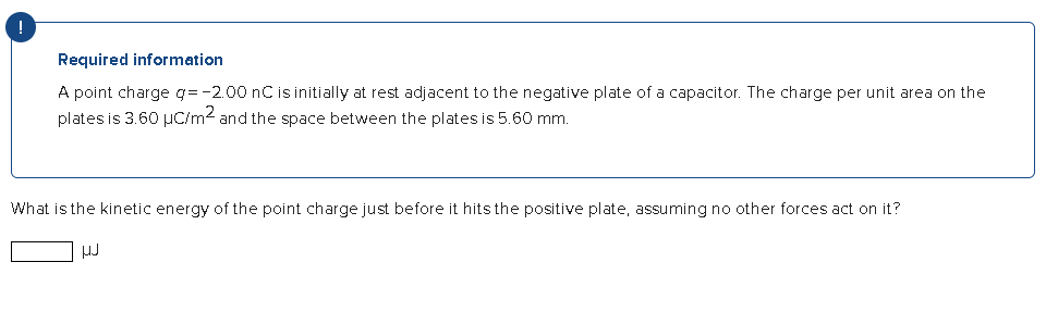 !
Required information
A point charge q= -2.00 nC is initially at rest adjacent to the negative plate of a capacitor. The charge per unit area on the
plates is 3.60 μC/m² and the space between the plates is 5.60 mm.
What is the kinetic energy of the point charge just before it hits the positive plate, assuming no other forces act on it?
HJ