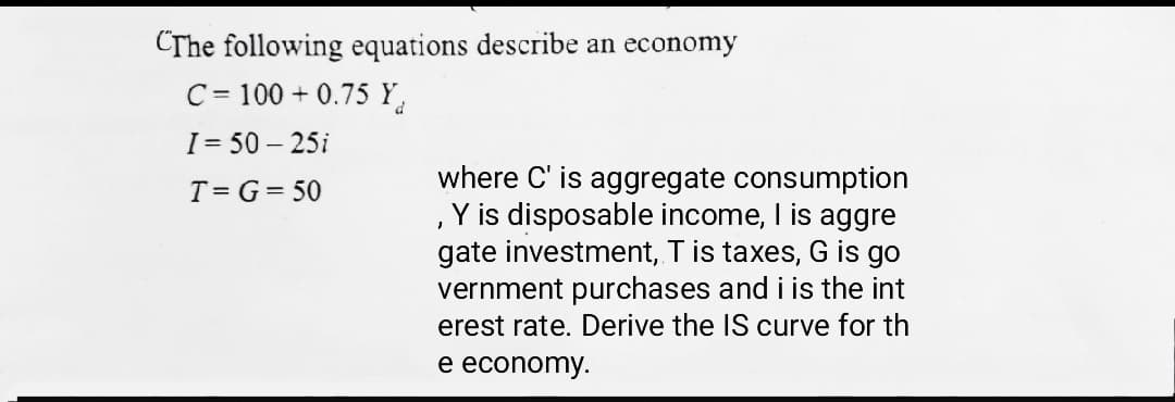 CThe following equations describe an economy
C = 100 + 0.75 Y.
I = 50 – 25i
where C' is aggregate consumption
, Y is disposable income, I is aggre
gate investment, Tis taxes, G is go
vernment purchases and i is the int
erest rate. Derive the IS curve for th
T= G= 50
e economy.
