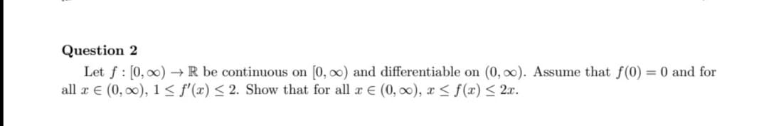 Question 2
Let f : [0, 00) → R be continuous on [0, ∞) and differentiable on (0, 0). Assume that f(0) = 0 and for
all x E (0, 0), 1< f'(x) < 2. Show that for all x € (0, 00), x < f(x)< 2x.
