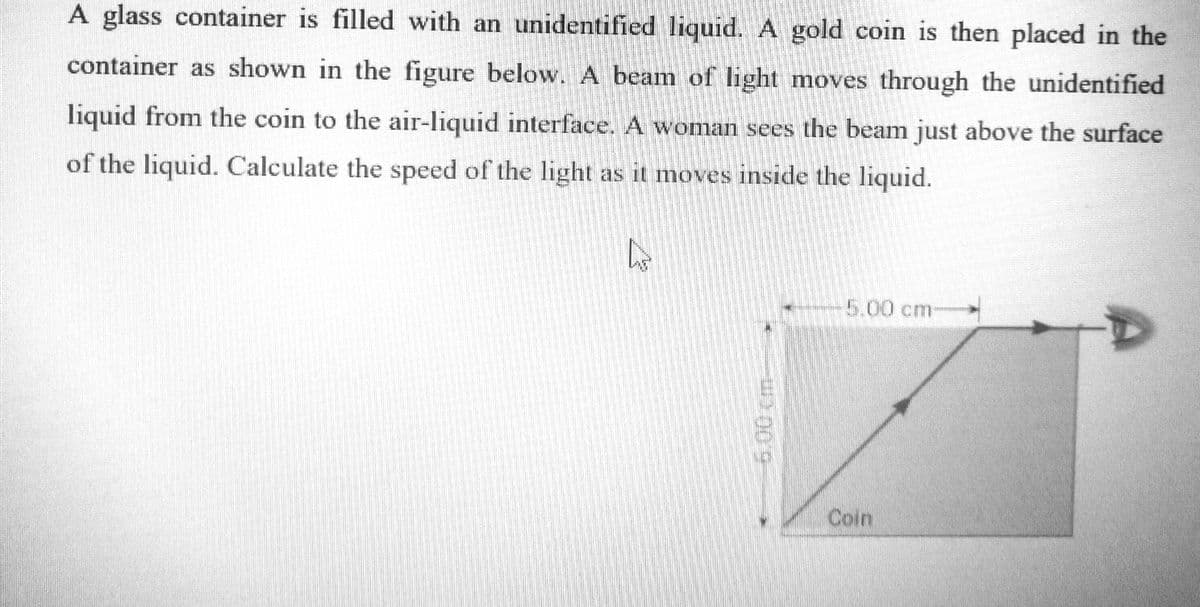 A glass container is filled with an unidentified liquid. A gold coin is then placed in the
container as shown in the figure below. A beam of light moves through the unidentified
liquid from the coin to the air-liquid interface. A woman sees the beam just above the surface
of the liquid. Calculate the speed of the light as it moves inside the liquid.
5.00 cm-
Coin
100m
