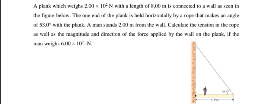 A plank which weighs 2.00 x 102 N with a length of 8.00 m is connected to a wall as seen in
the figure below. The one end of the plank is held horizontally by a rope that makes an angle
of 53.0° with the plank. A man stands 2.00 m from the wall. Calculate the tension in the rope
as well as the magnitude and direction of the force applied by the wall on the plank, if the
man weighs 6.00 x 102 -N.
3.0%
K00 m
