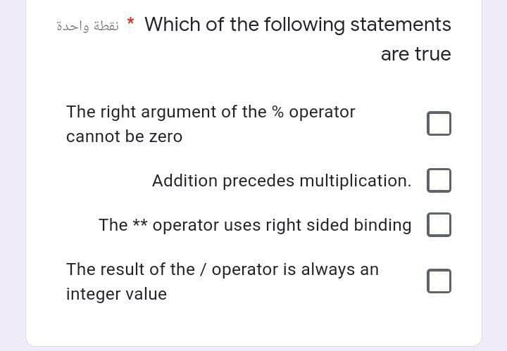 نقطة واحدة
*
Which of the following statements
are true
The right argument of the % operator
cannot be zero
Addition precedes multiplication.
The ** operator uses right sided binding
The result of the / operator is always an
integer value
