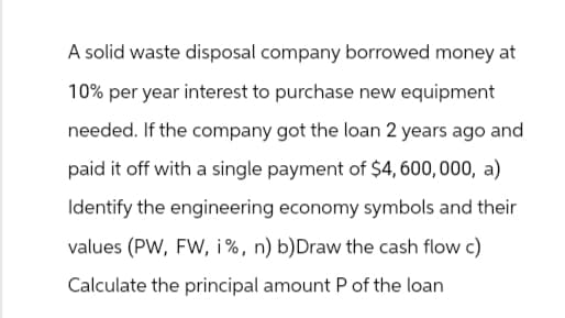 A solid waste disposal company borrowed money at
10% per year interest to purchase new equipment
needed. If the company got the loan 2 years ago and
paid it off with a single payment of $4,600,000, a)
Identify the engineering economy symbols and their
values (PW, FW, i%, n) b) Draw the cash flow c)
Calculate the principal amount P of the loan