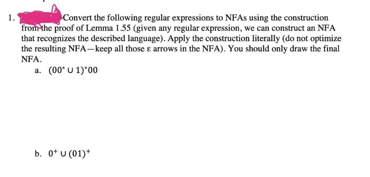 Convert the following regular expressions to NFAS using the construction
from the proof of Lemma 1.55 (given any regular expression, we can construct an NFA
that recognizes the described language). Apply the construction literally (do not optimize
the resulting NFA-keep all those e arrows in the NFA). You should only draw the final
NFA.
a. (00* U 1)*00
b. 0* U (01)*
