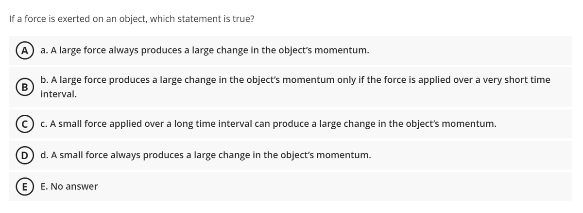 If a force is exerted on an object, which statement is true?
A
a. A large force always produces a large change in the object's momentum.
b. A large force produces a large change in the object's momentum only if the force is applied over a very short time
В
interval.
C. A small force applied over a long time interval can produce a large change in the object's momentum.
D
d. A small force always produces a large change in the object's momentum.
E
E. No answer
