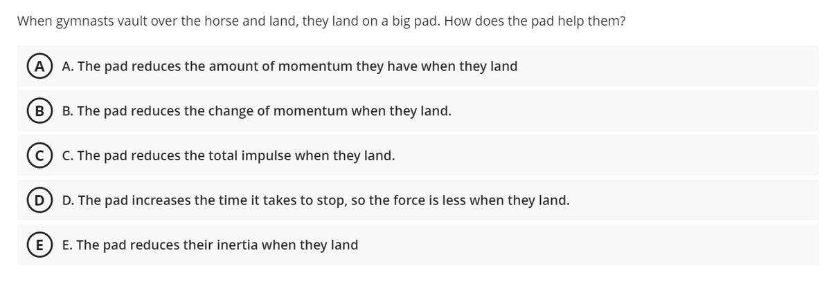 When gymnasts vault over the horse and land, they land on a big pad. How does the pad help them?
A
A. The pad reduces the amount of momentum they have when they land
B. The pad reduces the change of momentum when they land.
C. The pad reduces the total impulse when they land.
D
D. The pad increases the time it takes to stop, so the force is less when they land.
E. The pad reduces their inertia when they land
