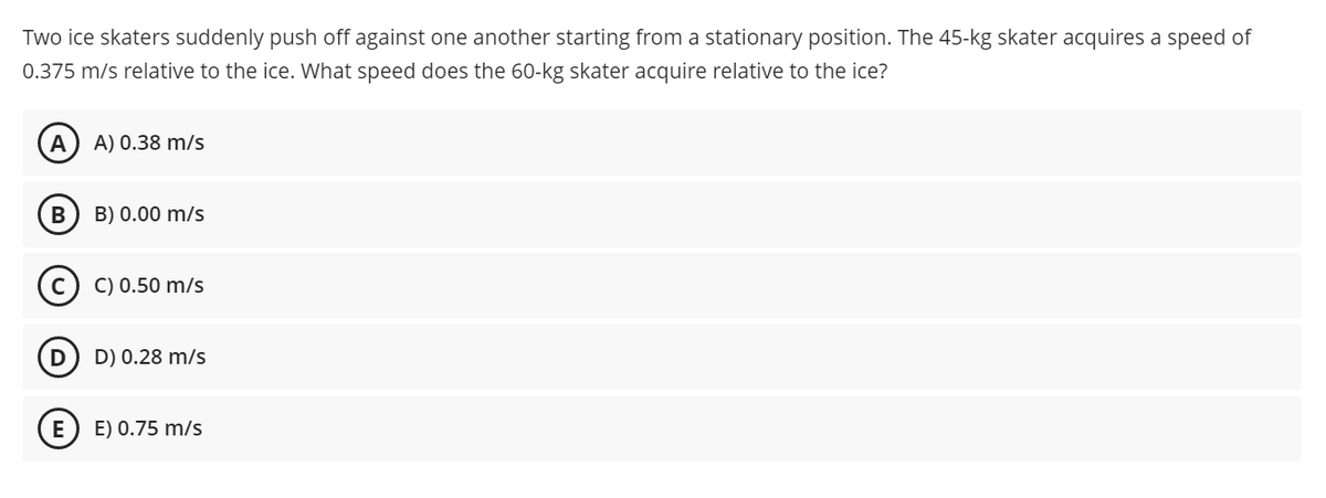 Two ice skaters suddenly push off against one another starting from a stationary position. The 45-kg skater acquires a speed of
0.375 m/s relative to the ice. What speed does the 60-kg skater acquire relative to the ice?
A) 0.38 m/s
B) 0.00 m/s
C) 0.50 m/s
D) 0.28 m/s
E
E) 0.75 m/s
