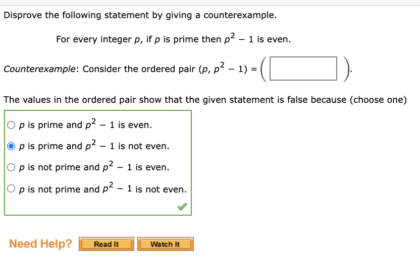 Disprove the following statement by giving a counterexample.
For every integer p, if p is prime then p2 - 1 is even.
Counterexample: Consider the ordered pair (p, p² – 1) =
The values in the ordered pair show that the given statement is false because (choose one)
p is prime and p² – 1 is even.
p is prime and p? - 1 is not even.
O p is not prime and p2 – 1 is even.
p is not prime and p2 - 1 is not even.
Need Help?
Watch It
Read It
