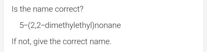Is the name correct?
5-(2,2-dimethylethyl)nonane
If not, give the correct name.
