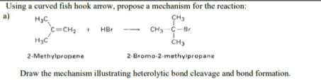 Using a curved fish hook arrow, propose a mechanism for the reaction:
a)
CH3
H3C
C-CH, +
H3C
HBr
CH-C-Br
2-Methylpropene
2-Bromo-2-methyipropane
Draw the mechanism illustrating heterolytic bond cleavage and bond formation.
