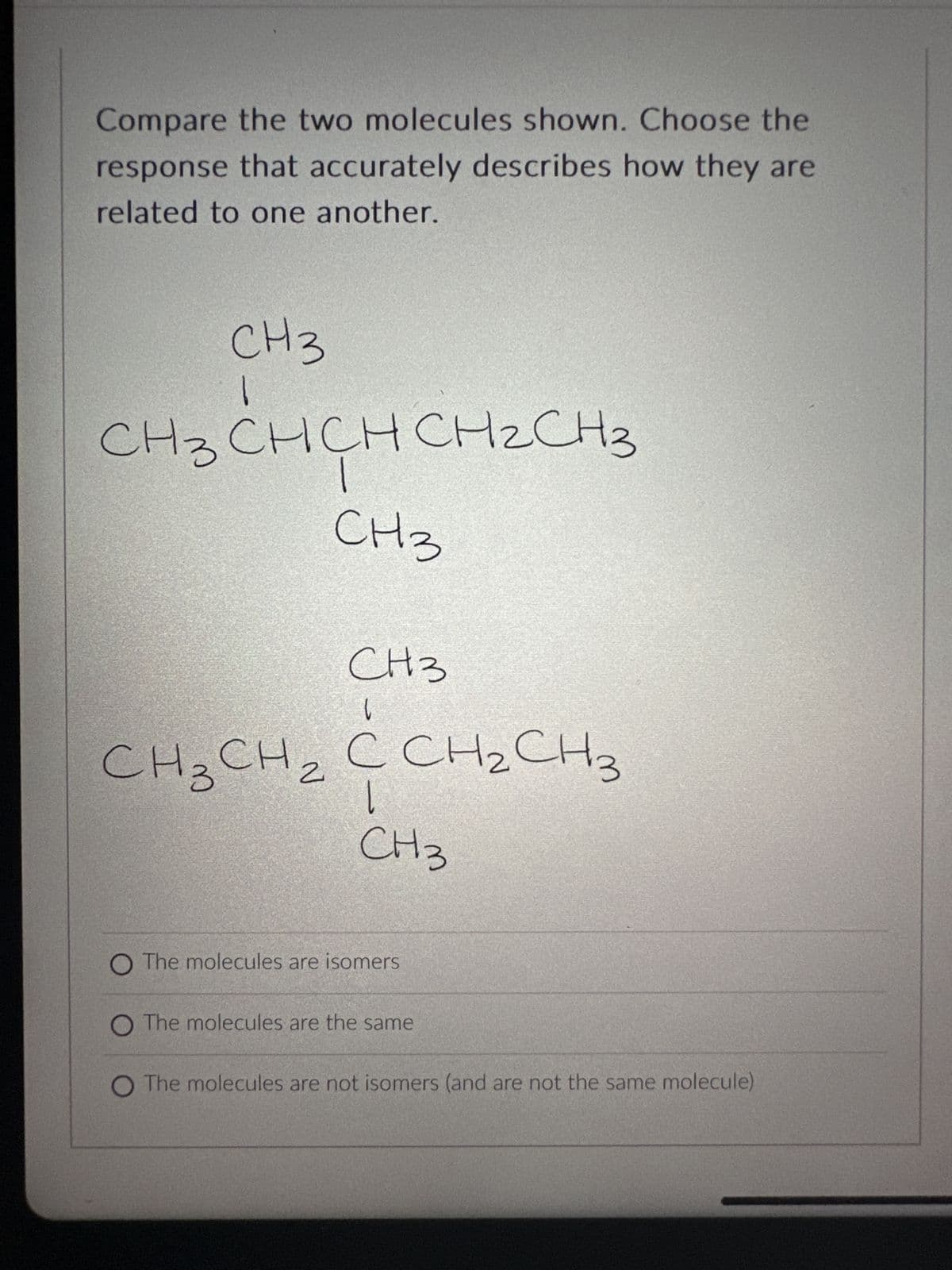 Compare the two molecules shown. Choose the
response that accurately describes how they are
related to one another.
СН3
сHз сHCHCH2C
CH3
нз
СН3
l
CH₂
CH3CH2 C CH2CH3
|
CH3
O The molecules are isomers
O The molecules are the same
O The molecules are not isomers (and are not the same molecule)