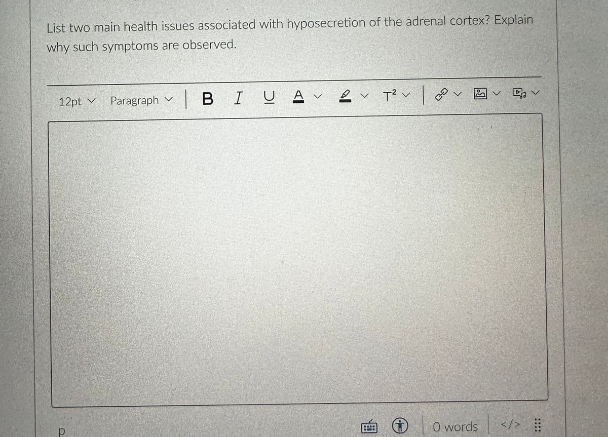 List two main health issues associated with hyposecretion of the adrenal cortex? Explain
why such symptoms are observed.
12pt Paragraph
р
v
V
| BI U
A v
A
2
✓ T² v
v
B
ca
V
O words
✓ ✓
</> ⠀⠀