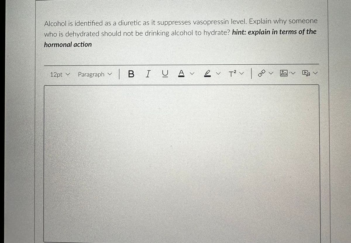 Alcohol is identified as a diuretic as it suppresses vasopressin level. Explain why someone
who is dehydrated should not be drinking alcohol to hydrate? hint: explain in terms of the
hormonal action
12pt v
Paragraph V
| BI U AV
2
✓ T² v
V
|
CO
v
SV
Dv