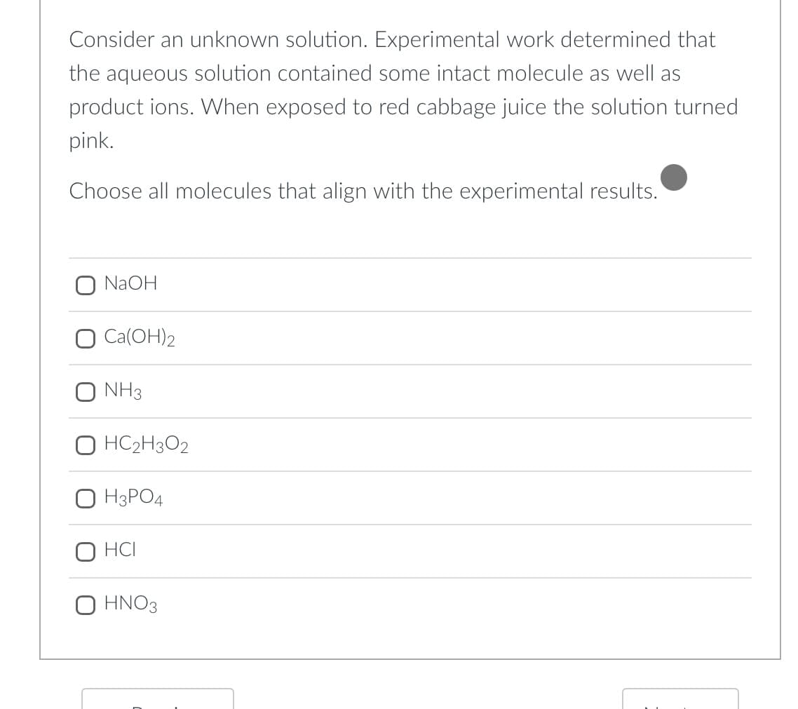 Consider an unknown solution. Experimental work determined that
the aqueous solution contained some intact molecule as well as
product ions. When exposed to red cabbage juice the solution turned
pink.
Choose all molecules that align with the experimental results.
NaOH
O Ca(OH)2
O NH3
HC2H3O2
H3PO4
HCI
O HNO3