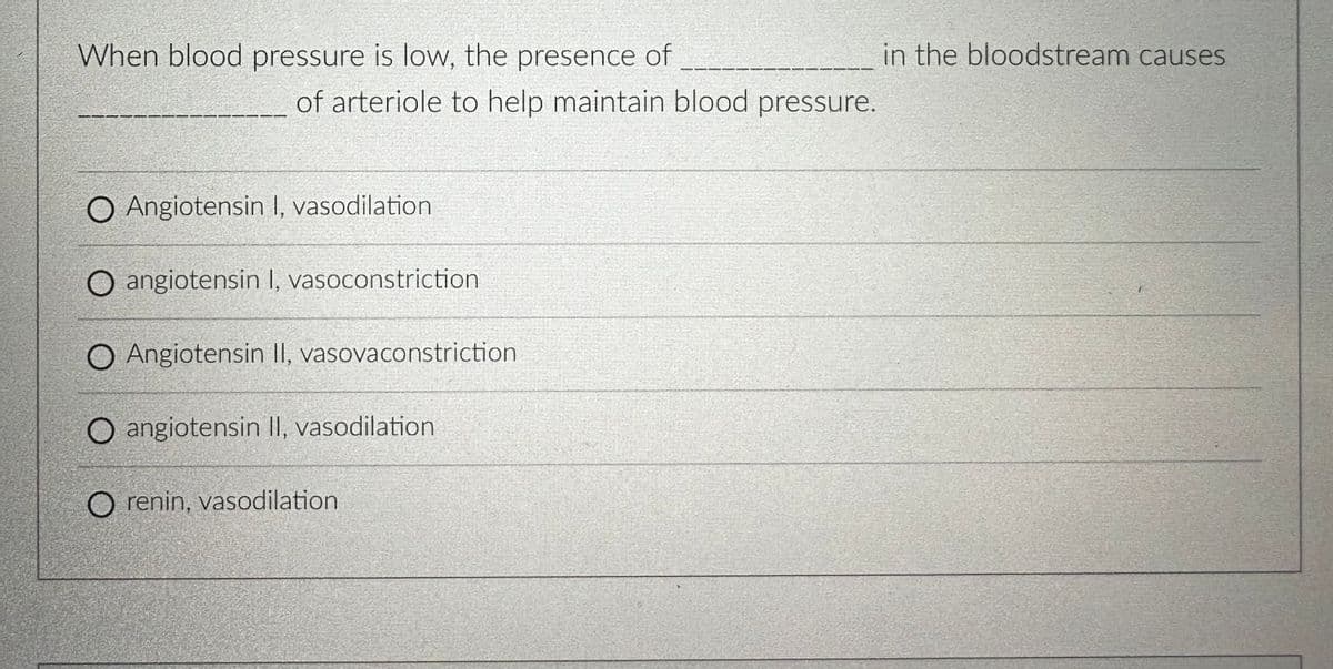 When blood pressure is low, the presence of
of arteriole to help maintain blood pressure.
O Angiotensin I, vasodilation
O angiotensin I, vasoconstriction
O Angiotensin II, vasovaconstriction
O angiotensin II, vasodilation
O renin, vasodilation
in the bloodstream causes