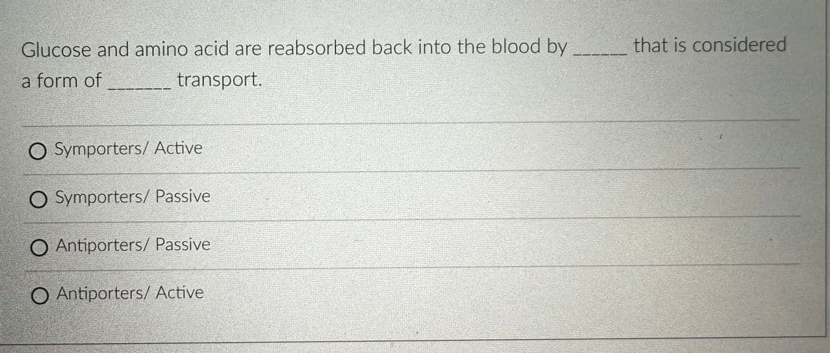 Glucose and amino acid are reabsorbed back into the blood by
a form of
transport.
O Symporters/ Active
O Symporters/ Passive
O Antiporters/ Passive
O Antiporters/ Active
that is considered