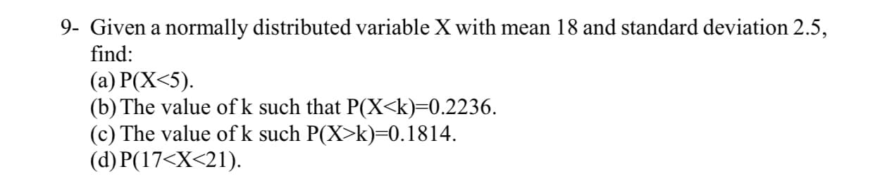 Given a normally distributed variable X with mean 18 and standard deviation 2.5,
find:
(a) P(X<5).
(b) The value ofk such that P(X<k)=0.2236.
(c) The value ofk such P(X>k)=0.1814.
(d) P(17<X<21).
