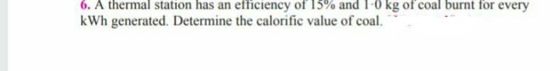 6. A thermal station has an efficiency of 15% and 1-0 kg of coal burnt for every
kWh generated. Determine the calorific value of coal.
