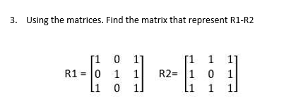 3. Using the matrices. Find the matrix that represent R1-R2
[1 0 1
R1 = 0 1 1
li
[1 1
1]
R2= 1 0
1
