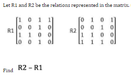 Let R1 and R2 be the relations represented in the matrix.
[0 1 0
[101
001
0
1100
lo o 1 ol
0010
1100
1 1 1 ol
R2 - R1
R1
Find
R2