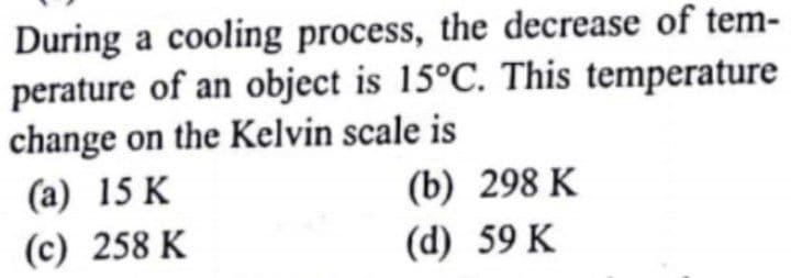During a cooling process, the decrease of tem-
perature of an object is 15°C. This temperature
change on the Kelvin scale is
(a) 15 K
(b) 298 K
(c) 258 K
(d) 59 K
