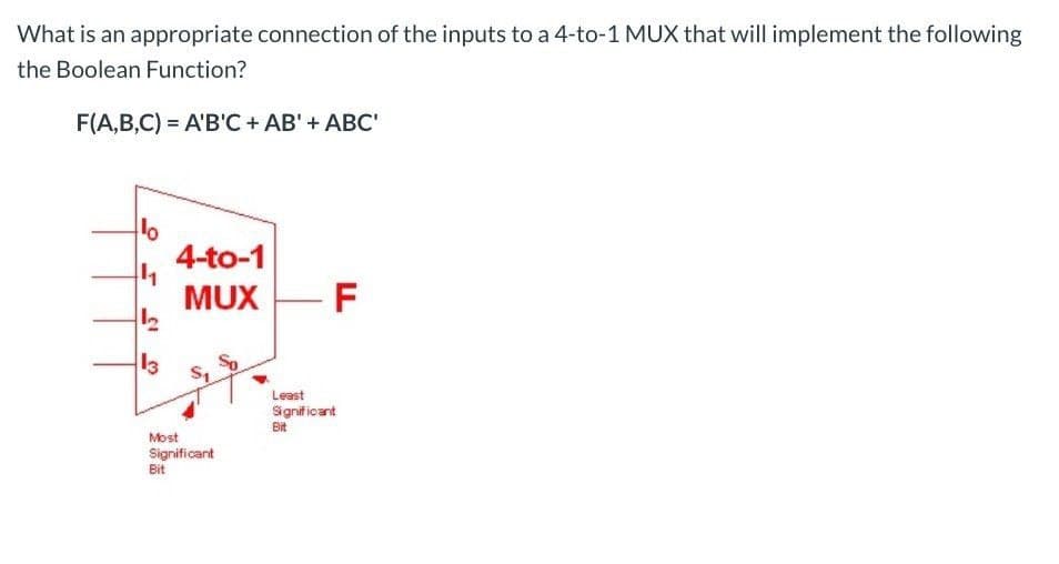 What is an appropriate connection of the inputs to a 4-to-1 MUX that will implement the following
the Boolean Function?
F(A,B,C) = A'B'C + AB' + ABC'
10
+4
13
4-to-1
MUX -F
Most
Significant
Bit
Least
Significant
Bit