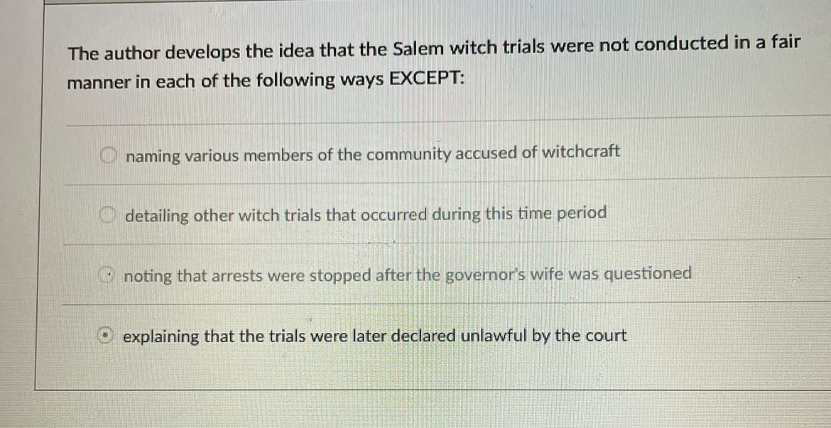 The author develops the idea that the Salem witch trials were not conducted in a fair
manner in each of the following ways EXCEPT:
naming various members of the community accused of witchcraft
detailing other witch trials that occurred during this time period
Onoting that arrests were stopped after the governor's wife was questioned
explaining that the trials were later declared unlawful by the court
