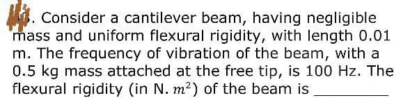 M3. Consider a cantilever beam, having negligible
mass and uniform flexural rigidity, with length 0.01
m. The frequency of vibration of the beam, with a
0.5 kg mass attached at the free tip, is 100 Hz. The
flexural rigidity (in N. m2) of the beam is
