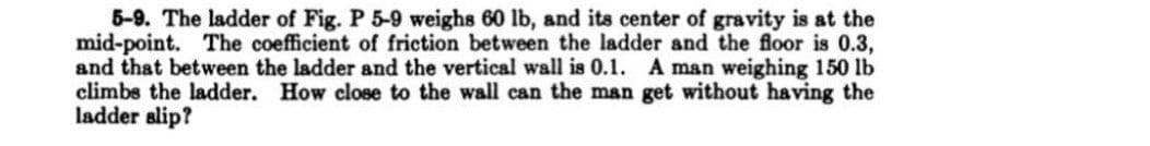 5-9. The ladder of Fig. P 5-9 weighs 60 lb, and its center of gravity is at the
mid-point. The coefficient of friction between the ladder and the floor is 0.3,
and that between the ladder and the vertical wall is 0.1. A man weighing 150 lb
climbs the ladder. How close to the wall can the man get without having the
ladder slip?