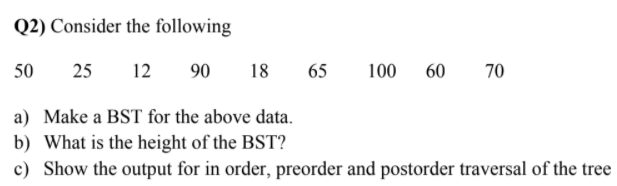 Q2) Consider the following
50
25
12
90
18
65
100
60
70
a) Make a BST for the above data.
b) What is the height of the BST?
c) Show the output for in order, preorder and postorder traversal of the tree
