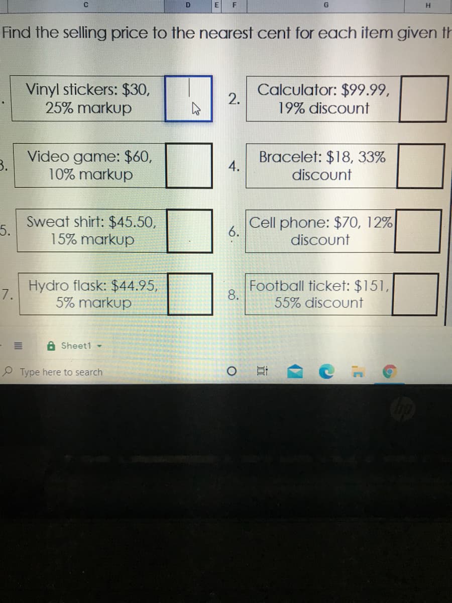 F
G.
Find the selling price to the nearest cent for each item given th
Vinyl stickers: $30,
25% markup
Calculator: $99.99,
2.
19% discount
3.
Video game: $60,
10% markup
Bracelet: $18, 33%
discount
4.
5.
Sweat shirt: $45.50,
15% markup
Cell phone: $70, 12%
discount
6.
Hydro flask: $44.95,
7.
5% markup
Football ticket: $151,
8.
55% discount
A Sheet1 -
P Type here to search
