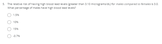 5. The relative risk of having high blood lead levels (greater than 3.10 micrograms/dL) for males compared to females is 3.0.
What percentage of males have high blood lead levels?
1.5%
10%
15%
-0.7%
