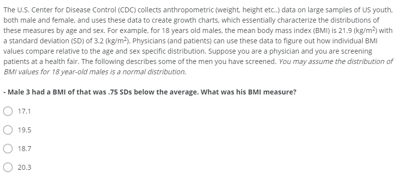 The U.S. Center for Disease Control (CDC) collects anthropometric (weight, height etc.) data on large samples of US youth,
both male and female, and uses these data to create growth charts, which essentially characterize the distributions of
these measures by age and sex. For example, for 18 years old males, the mean body mass index (BMI) is 21.9 (kg/m2) with
a standard deviation (SD) of 3.2 (kg/m2). Physicians (and patients) can use these data to figure out how individual BMI
values compare relative to the age and sex specific distribution. Suppose you are a physician and you are screening
patients at a health fair. The following describes some of the men you have screened. You may assume the distribution of
BMI values for 18 year-old males is a normal distribution.
- Male 3 had a BMI of that was .75 SDs below the average. What was his BMI measure?
O 17.1
19.5
18.7
20.3
