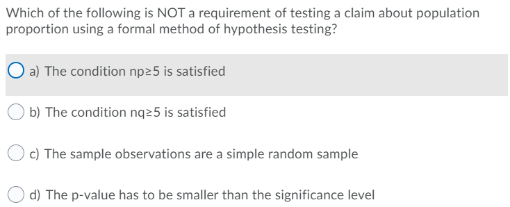 Which of the following is NOT a requirement of testing a claim about population
proportion using a formal method of hypothesis testing?
a) The condition np25 is satisfied
b) The condition nq25 is satisfied
c) The sample observations are a simple random sample
d) The p-value has to be smaller than the significance level
