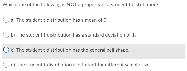 Which one of the following is NOT a property of a student t distribution?
a) The student t distribution has a mean of 0
b) The student t distribution has a standard deviation of 1.
c) The student t distribution has the general bell shape.
d) The student t distribution is different for different sample sizes.
