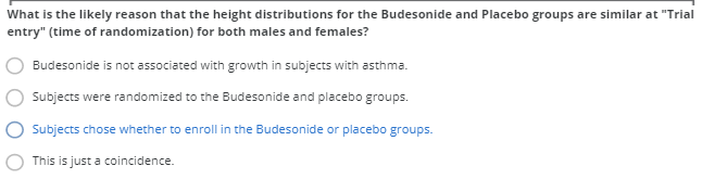 What is the likely reason that the height distributions for the Budesonide and Placebo groups are similar at "Trial
entry" (time of randomization) for both males and females?
Budesonide is not associated with growth in subjects with asthma.
Subjects were randomized to the Budesonide and placebo groups.
Subjects chose whether to enroll in the Budesonide or placebo groups.
This is just a coincidence.
