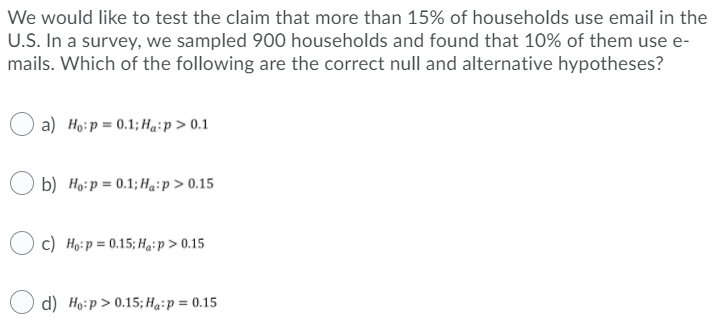 We would like to test the claim that more than 15% of households use email in the
U.S. In a survey, we sampled 900 households and found that 10% of them use e-
mails. Which of the following are the correct null and alternative hypotheses?
a) Ho:p = 0.1; Ha:p > 0.1
b) Họ:p = 0.1; Ha:p > 0.15
c) Ho:p = 0.15; Hạ:p > 0.15
d) Ho:p > 0.15;Ha-p = 0.15
