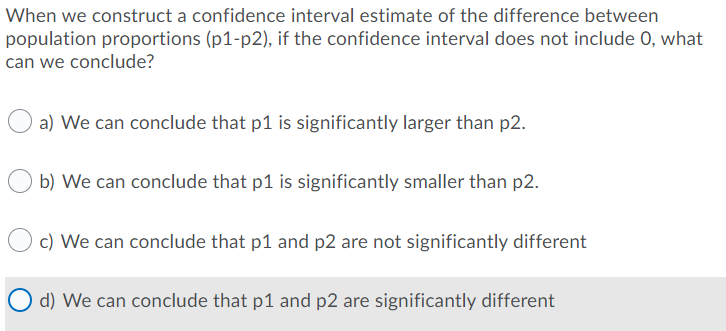 When we construct a confidence interval estimate of the difference between
population proportions (p1-p2), if the confidence interval does not include 0, what
can we conclude?
a) We can conclude that p1 is significantly larger than p2.
b) We can conclude that p1 is significantly smaller than p2.
c) We can conclude that p1 and p2 are not significantly different
O d) We can conclude that p1 and p2 are significantly different
