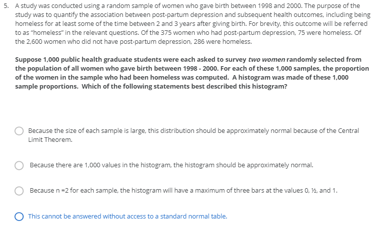 5. A study was conducted using a random sample of women who gave birth between 1998 and 2000. The purpose of the
study was to quantify the association between post-partum depression and subsequent health outcomes, including being
homeless for at least some of the time between 2 and 3 years after giving birth. For brevity, this outcome will be referred
to as "homeless" in the relevant questions. Of the 375 women who had post-partum depression, 75 were homeless. Of
the 2,600 women who did not have post-partum depression, 286 were homeless.
Suppose 1,000 public health graduate students were each asked to survey two women randomly selected from
the population of all women who gave birth between 1998 - 2000. For each of these 1,000 samples, the proportion
of the women in the sample who had been homeless was computed. A histogram was made of these 1,000
sample proportions. Which of the following statements best described this histogram?
Because the size of each sample is large, this distribution should be approximately normal because of the Central
Limit Theorem.
Because there are 1,000 values in the histogram, the histogram should be approximately normal.
Because n=2 for each sample, the histogram will have a maximum of three bars at the values 0, 2, and 1.
O This cannot be answered without access to a standard normal table.
