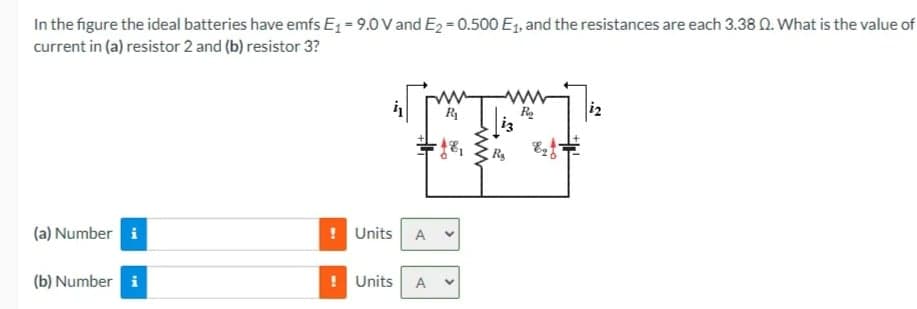 In the figure the ideal batteries have emfs E1 = 9.0 V and E2 = 0.500 E1, and the resistances are each 3.38 N. What is the value of
current in (a) resistor 2 and (b) resistor 3?
R
i3
R
(a) Number i
! Units A
(b) Number i
Units
A
