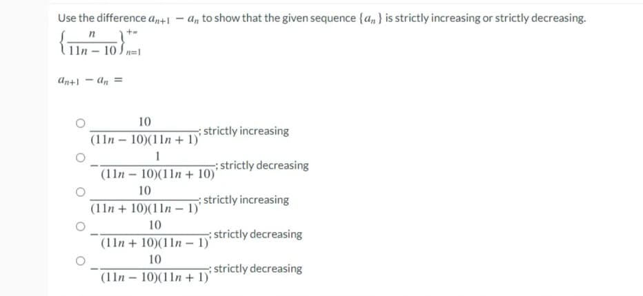 Use the difference an+l
a, to show that the given sequence {a, } is strictly increasing or strictly decreasing.
n
11n – 10 S n=1
An+1 - An =
10
strictly increasing
(11n – 10)(11n + 1)'
1
strictly decreasing
(11n – 10)(11n + 10)'
10
strictly increasing
(11n + 10)(11n – 1)'
10
strictly decreasing
(11n + 10)(11n – 1)'
10
; strictly decreasing
(11n – 10)(11n + 1)'
