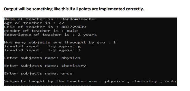 Output will be something like this if all points are implemented correctly.
RandomTeacher
Name of teacher is :
Age of teacher is : 27
Cnic of teacher is :
gender of teacher is
Experience of teacher is : 2 years
883729439
: male
How many subjects are thaought by you
Invalid input.
Invalid input.
Try again: g
Try again: 3
Enter subjects name: physics
Enter subjects name: chemistry
Enter subjects name:
urdu
Subjects taught by the teacher are
physics
chemistry
urdu
----
