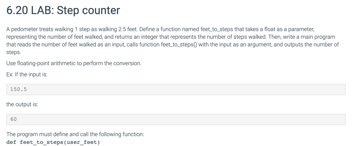6.20 LAB: Step counter
A pedometer treats walking 1 step as walking 2.5 feet. Define a function named feet_to_steps that takes a float as a parameter,
representing the number of feet walked, and returns an integer that represents the number of steps walked. Then, write a main program
that reads the number of feet walked as an input, calls function feet_to_steps() with the input as an argument, and outputs the number of
steps.
Use floating-point arithmetic to perform the conversion.
Ex: If the input is:
150.5
the output is:
60
The program must define and call the following function:
def feet_to_steps(user_feet)
