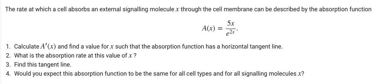 The rate at which a cell absorbs an external signalling molecule x through the cell membrane can be described by the absorption function
5x
A(x)
e2x *
1. Calculate A'(x) and find a value for x such that the absorption function has a horizontal tangent line.
2. What is the absorption rate at this value of x ?
3. Find this tangent line.
4. Would you expect this absorption function to be the same for all cell types and for all signalling molecules x?

