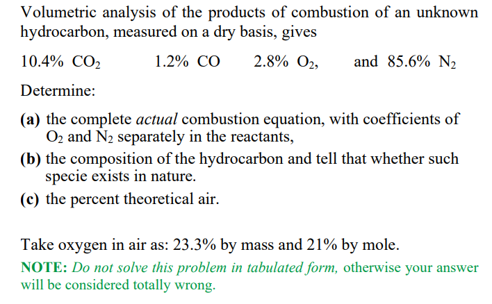 Volumetric analysis of the products of combustion of an unknown
hydrocarbon, measured on a dry basis, gives
10.4% CO2
1.2% CO
2.8% O2,
and 85.6% N2
Determine:
(a) the complete actual combustion equation, with coefficients of
O2 and N2 separately in the reactants,
(b) the composition of the hydrocarbon and tell that whether such
specie exists in nature.
(c) the percent theoretical air.
Take oxygen in air as: 23.3% by mass and 21% by mole.
NOTE: Do not solve this problem in tabulated form, otherwise your answer
will be considered totally wrong.
