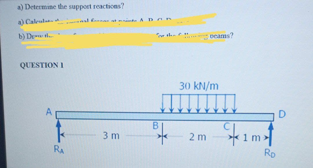 a) Determine the support reactions?
a) Caleulat a ..nal fonar atninte A D an
b) Draw th.
"or the C **
beams?
QUESTION 1
30 kN/m
A
D
B
3 m
2 m
1 m:
RA
RD
