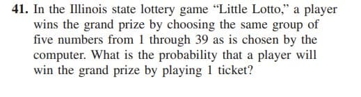 41. In the Illinois state lottery game "Little Lotto," a player
wins the grand prize by choosing the same group of
five numbers from 1 through 39 as is chosen by the
computer. What is the probability that a player will
win the grand prize by playing 1 ticket?
