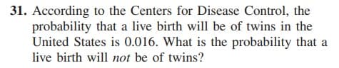 31. According to the Centers for Disease Control, the
probability that a live birth will be of twins in the
United States is 0.016. What is the probability that a
live birth will not be of twins?
